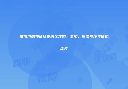 淮南市药物祛除雀斑全攻略：费用、医院推荐与价格走势