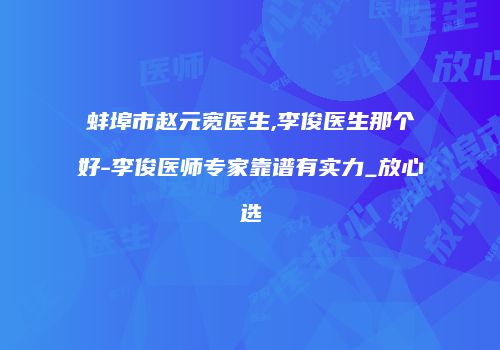 蚌埠市赵元宽医生,李俊医生那个好-李俊医师专家靠谱有实力_放心选