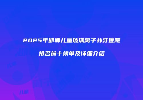 2025年邯郸儿童玻璃离子补牙医院排名前十榜单及详细介绍