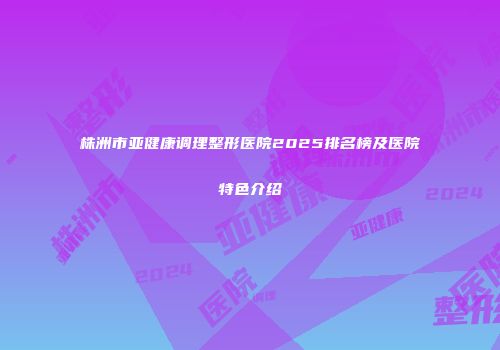 株洲市亚健康调理整形医院2025排名榜及医院特色介绍