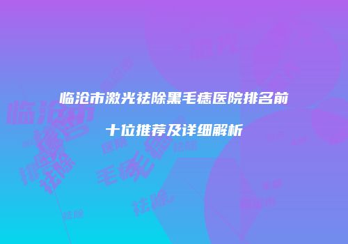 临沧市激光祛除黑毛痣医院排名前十位推荐及详细解析