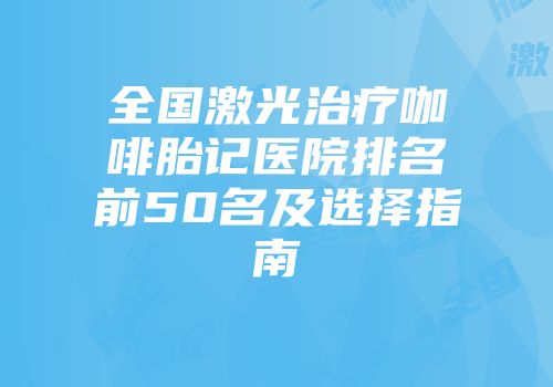 全国激光治疗咖啡胎记医院排名前50名及选择指南