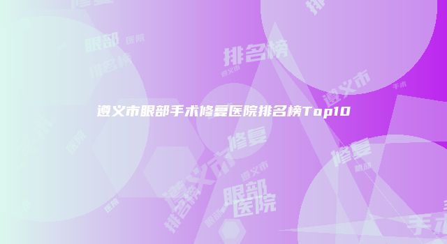 遵义市眼部手术修复医院排名榜Top10