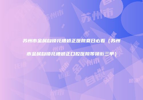 苏州市金属自锁托槽矫正医院夏日必看（苏州市金属自锁托槽矫正口腔医院等领衔三甲）