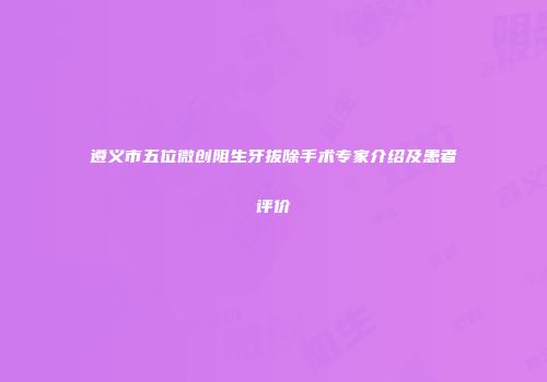 遵义市五位微创阻生牙拔除手术专家介绍及患者评价