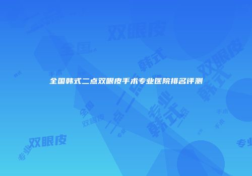 全国韩式二点双眼皮手术专业医院排名评测