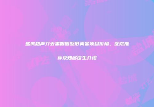 盐城超声刀去黑眼圈整形美容项目价格、医院推荐及知名医生介绍