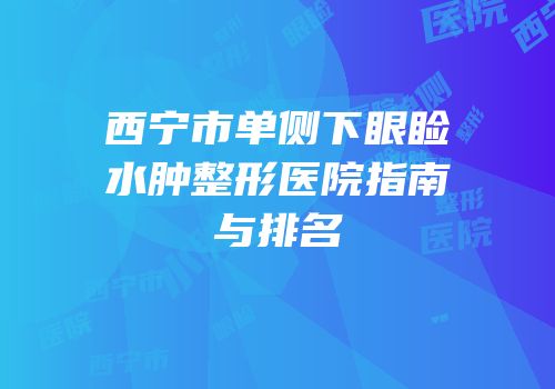 西宁市单侧下眼睑水肿整形医院指南与排名