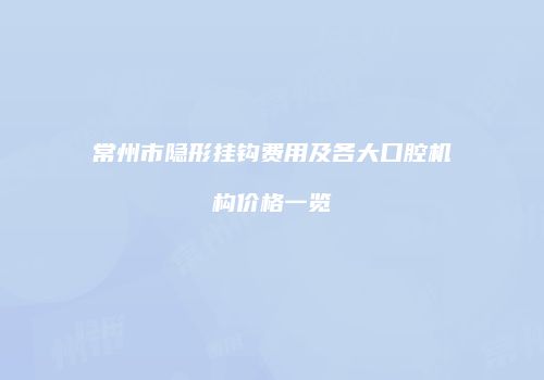 常州市隐形挂钩费用及各大口腔机构价格一览