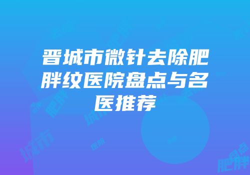 晋城市微针去除肥胖纹医院盘点与名医推荐
