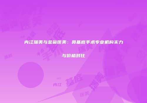 内江瑞美与金菊医美：鼻基底手术专业机构实力与价格对比