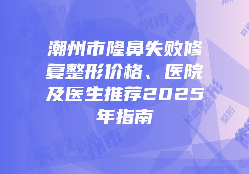 潮州市隆鼻失败修复整形价格、医院及医生推荐2025年指南