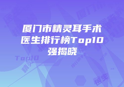 厦门市精灵耳手术医生排行榜Top10强揭晓