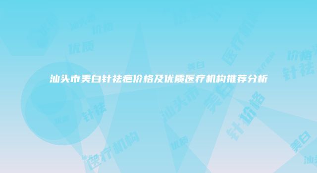 汕头市美白针祛疤价格及优质医疗机构推荐分析