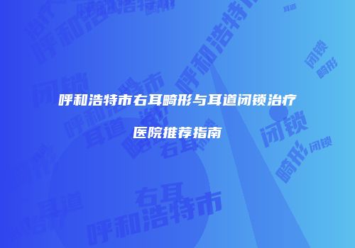 呼和浩特市右耳畸形与耳道闭锁治疗医院推荐指南