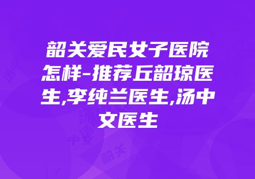 韶关爱民女子医院怎样-推荐丘韶琼医生,李纯兰医生,汤中文医生