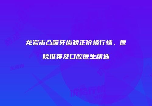 龙岩市凸嘴牙齿矫正价格行情、医院推荐及口腔医生精选