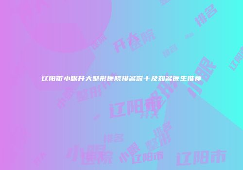 辽阳市小眼开大整形医院排名前十及知名医生推荐