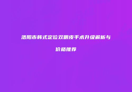洛阳市韩式定位双眼皮手术升级解析与价格推荐