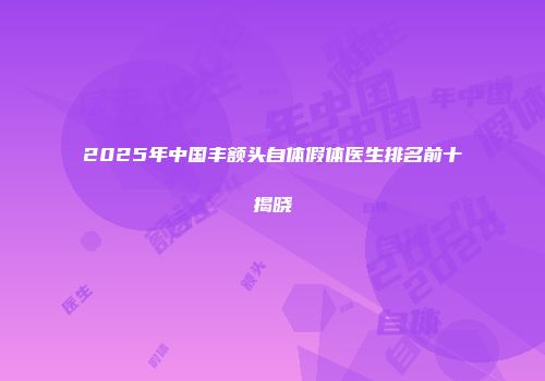 2025年中国丰额头自体假体医生排名前十揭晓