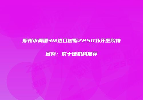 郑州市美国3M进口树脂Z250补牙医院排名榜：前十佳机构推荐