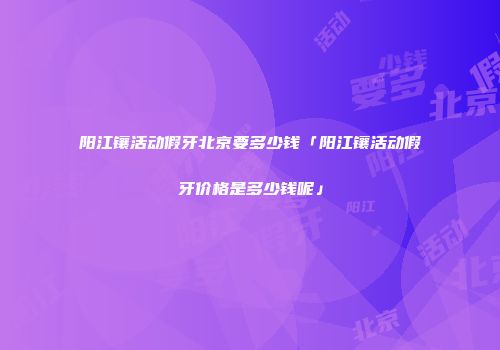 阳江镶活动假牙北京要多少钱「阳江镶活动假牙价格是多少钱呢」