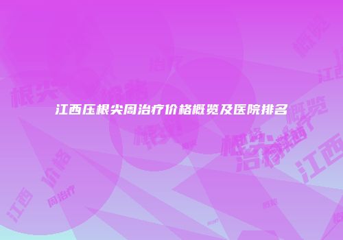 江西压根尖周治疗价格概览及医院排名