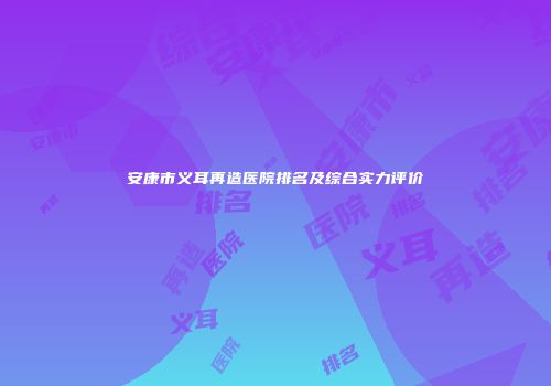 安康市义耳再造医院排名及综合实力评价