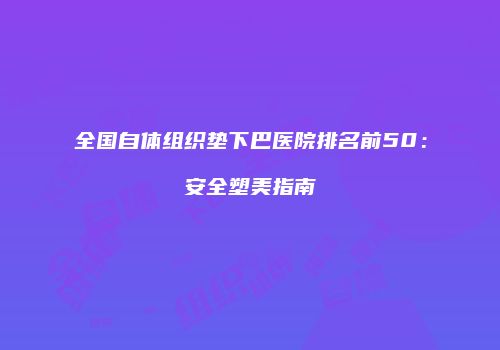 全国自体组织垫下巴医院排名前50：安全塑美指南