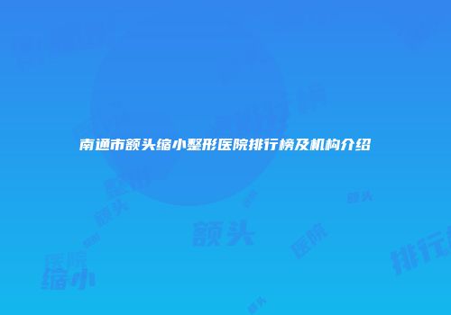 南通市额头缩小整形医院排行榜及机构介绍
