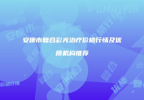 安康市复合彩光治疗价格行情及优质机构推荐