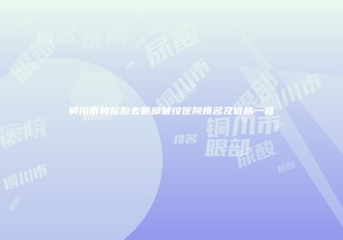 铜川市玻尿酸去眼部皱纹医院排名及价格一览