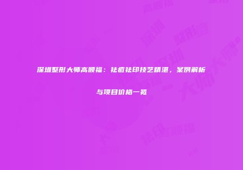 深圳整形大师高顺福：祛痘祛印技艺精湛，案例解析与项目价格一览