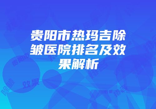 贵阳市热玛吉除皱医院排名及效果解析