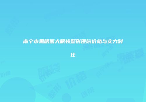 南宁市黑眼圈大眼袋整形医院价格与实力对比