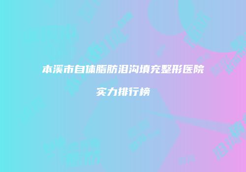 本溪市自体脂肪泪沟填充整形医院实力排行榜
