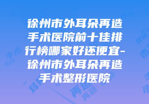 徐州市外耳朵再造手术医院前十佳排行榜哪家好还便宜-徐州市外耳朵再造手术整形医院