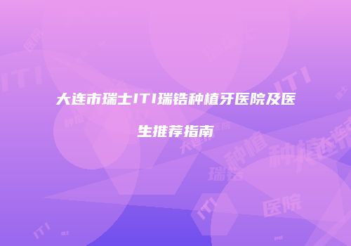 大连市瑞士ITI瑞锆种植牙医院及医生推荐指南