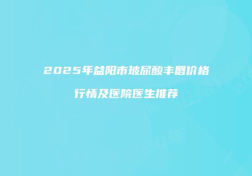 2025年益阳市玻尿酸丰唇价格行情及医院医生推荐