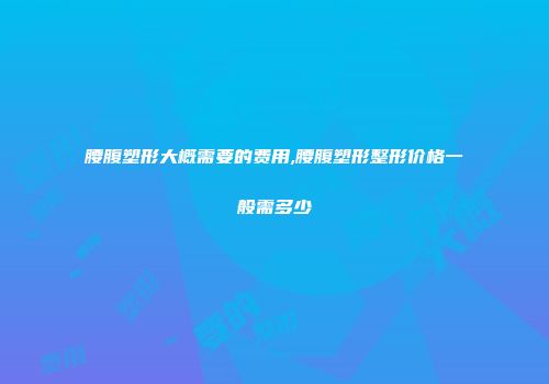 腰腹塑形大概需要的费用,腰腹塑形整形价格一般需多少