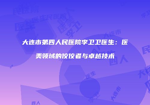 大连市第四人民医院李卫卫医生：医美领域的佼佼者与卓越技术