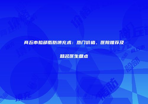 商丘市脸部脂肪填充术：热门价格、医院推荐及知名医生盘点