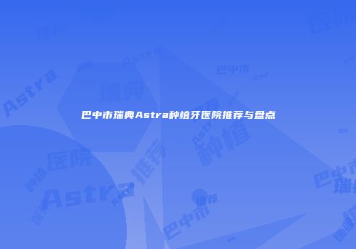 巴中市瑞典Astra种植牙医院推荐与盘点