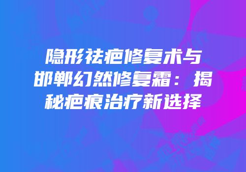隐形祛疤修复术与邯郸幻然修复霜：揭秘疤痕治疗新选择
