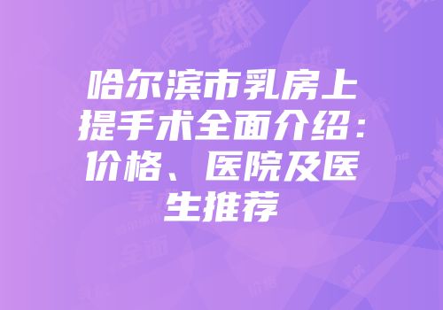 哈尔滨市乳房上提手术全面介绍：价格、医院及医生推荐