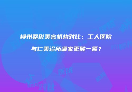 柳州整形美容机构对比：工人医院与仁美诊所哪家更胜一筹？
