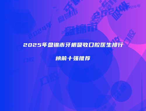 2025年盘锦市牙根吸收口腔医生排行榜前十强推荐