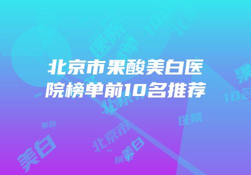 北京市果酸美白医院榜单前10名推荐