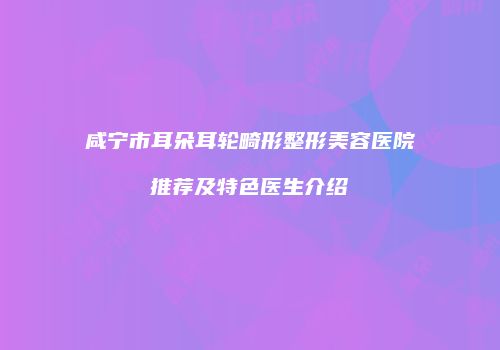 咸宁市耳朵耳轮畸形整形美容医院推荐及特色医生介绍