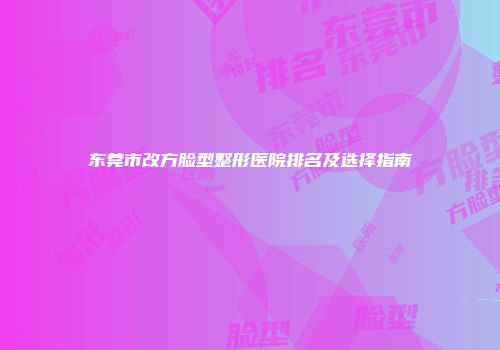 东莞市改方脸型整形医院排名及选择指南